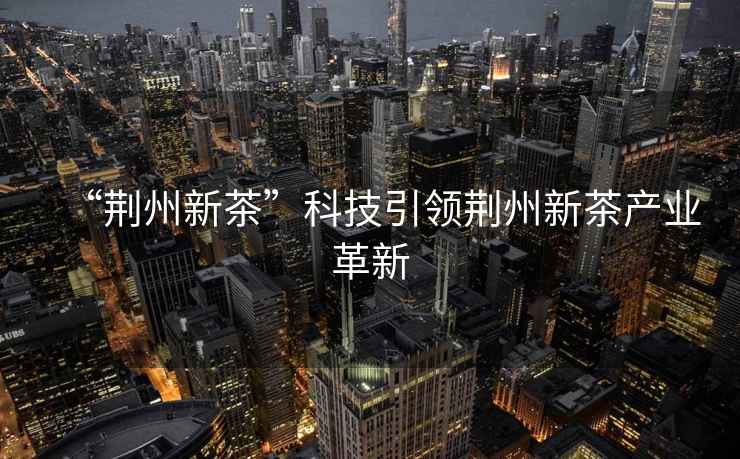 “荊州新茶”科技引領荊州新茶產業(yè)革新