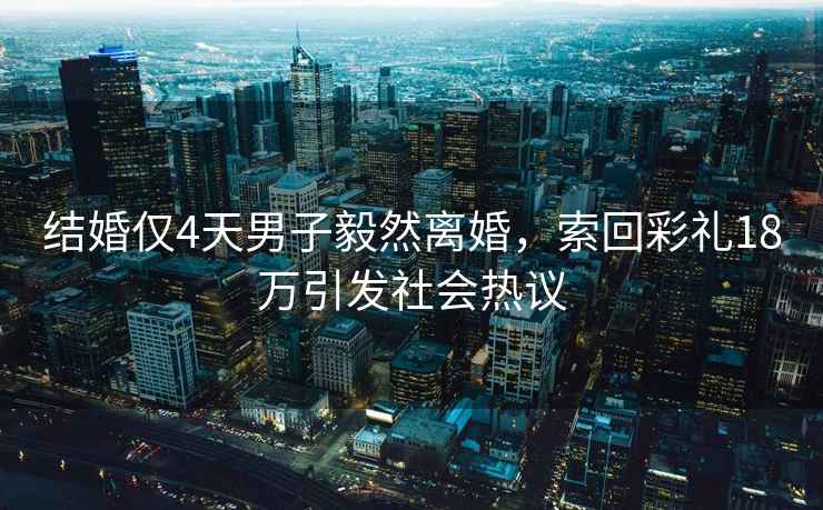 結婚僅4天男子毅然離婚，索回彩禮18萬引發(fā)社會熱議