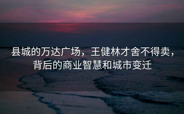 縣城的萬達(dá)廣場(chǎng)，王健林才舍不得賣，背后的商業(yè)智慧和城市變遷