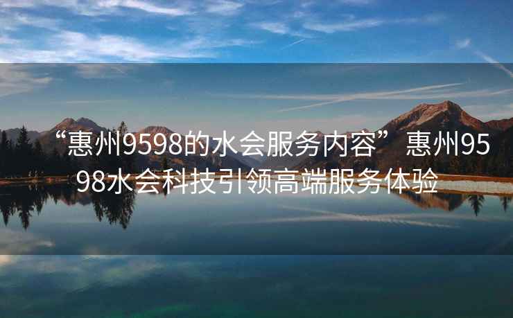 “惠州9598的水會(huì)服務(wù)內(nèi)容”惠州9598水會(huì)科技引領(lǐng)高端服務(wù)體驗(yàn)