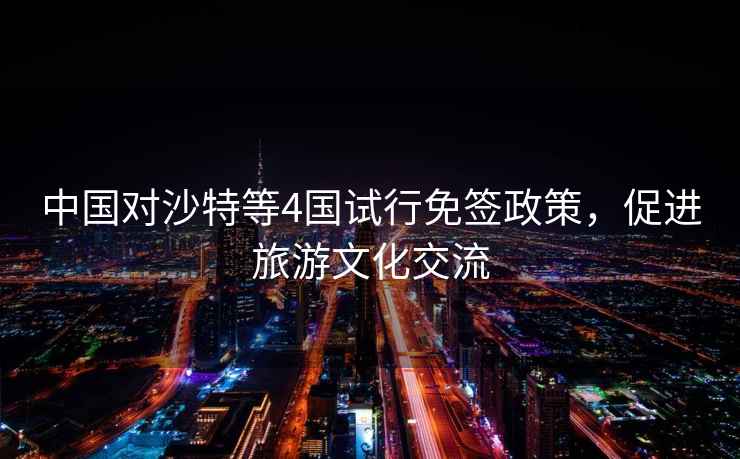 中國對沙特等4國試行免簽政策，促進(jìn)旅游文化交流