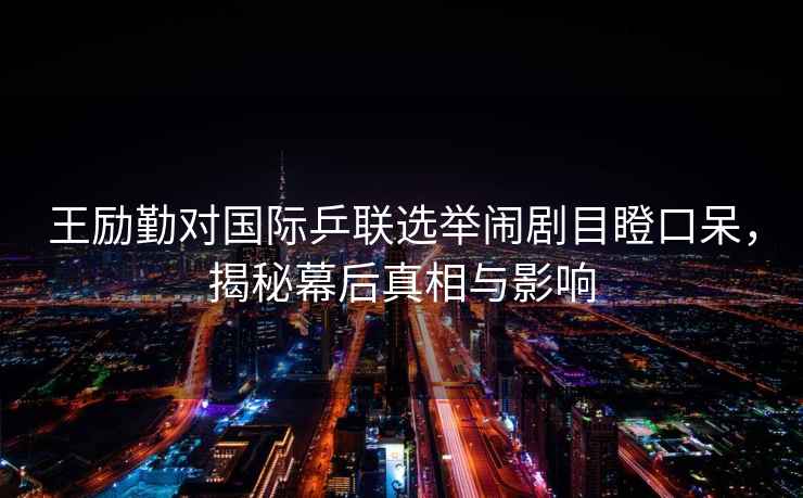 王勵勤對國際乒聯(lián)選舉鬧劇目瞪口呆，揭秘幕后真相與影響