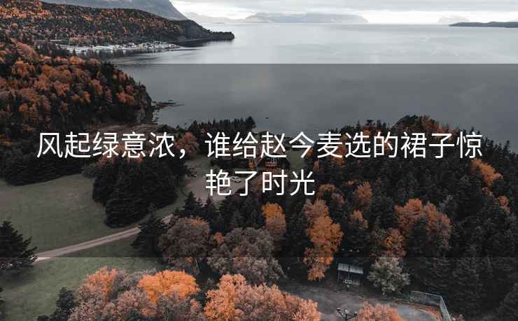 風(fēng)起綠意濃，誰給趙今麥選的裙子驚艷了時(shí)光
