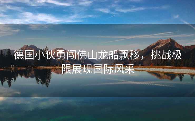 德國小伙勇闖佛山龍船飄移，挑戰(zhàn)極限展現(xiàn)國際風采