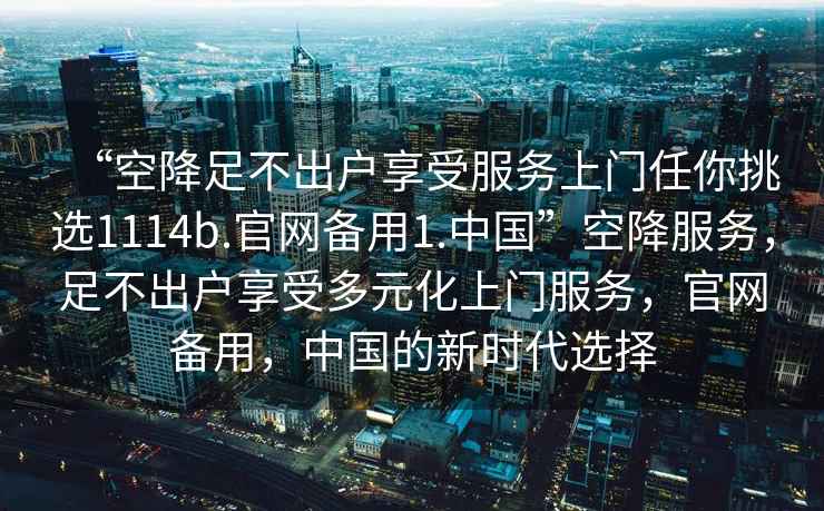 “空降足不出戶享受服務上門任你挑選1114b.官網(wǎng)備用1.中國”空降服務，足不出戶享受多元化上門服務，官網(wǎng)備用，中國的新時代選擇
