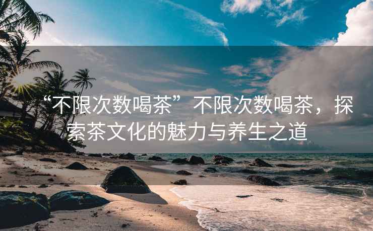 “不限次數(shù)喝茶”不限次數(shù)喝茶，探索茶文化的魅力與養(yǎng)生之道