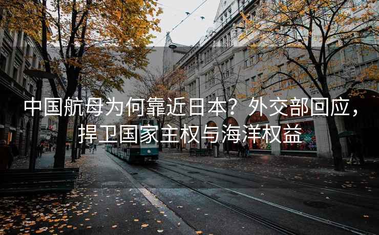 中國航母為何靠近日本？外交部回應(yīng)，捍衛(wèi)國家主權(quán)與海洋權(quán)益