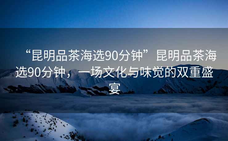 “昆明品茶海選90分鐘”昆明品茶海選90分鐘，一場(chǎng)文化與味覺的雙重盛宴