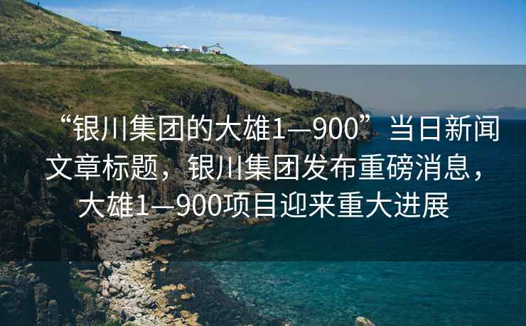 “銀川集團(tuán)的大雄1—900”當(dāng)日新聞文章標(biāo)題，銀川集團(tuán)發(fā)布重磅消息，大雄1—900項目迎來重大進(jìn)展