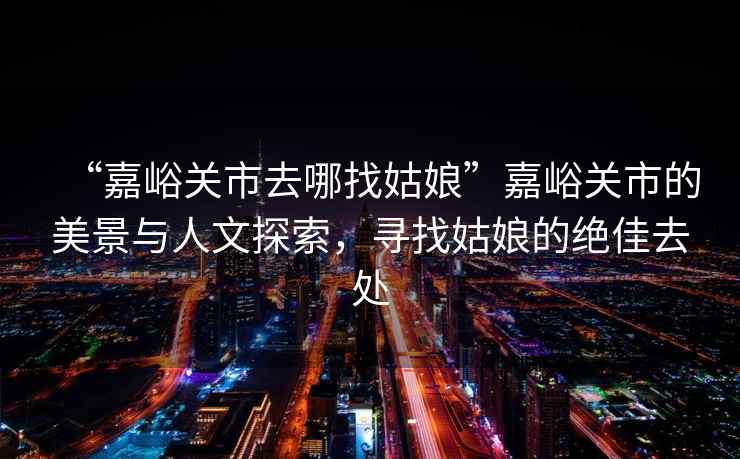 “嘉峪關(guān)市去哪找姑娘”嘉峪關(guān)市的美景與人文探索，尋找姑娘的絕佳去處