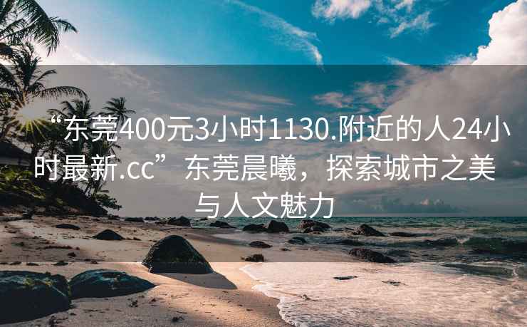 “東莞400元3小時1130.附近的人24小時最新.cc”東莞晨曦，探索城市之美與人文魅力