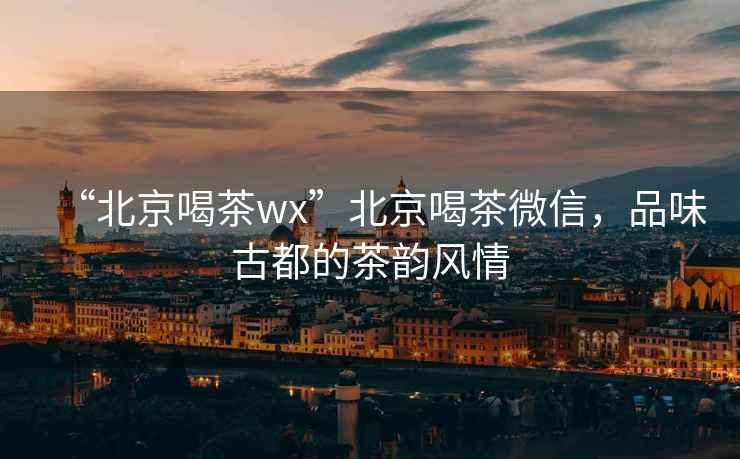 “北京喝茶wx”北京喝茶微信，品味古都的茶韻風(fēng)情