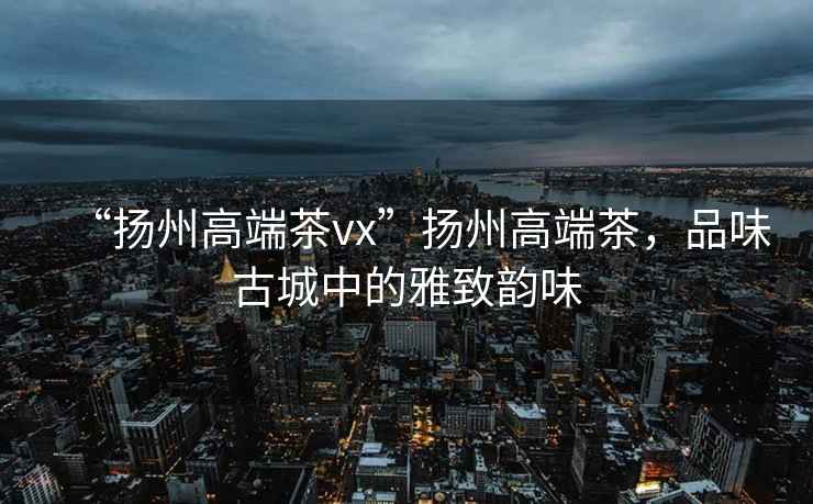 “揚州高端茶vx”揚州高端茶，品味古城中的雅致韻味