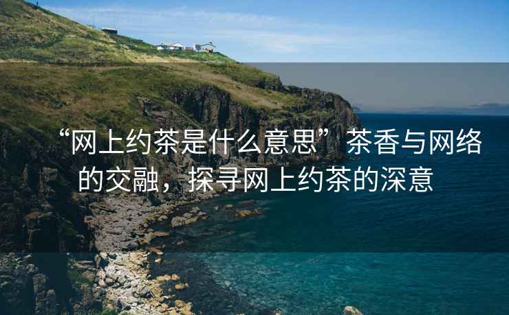 “網(wǎng)上約茶是什么意思”茶香與網(wǎng)絡(luò)的交融，探尋網(wǎng)上約茶的深意