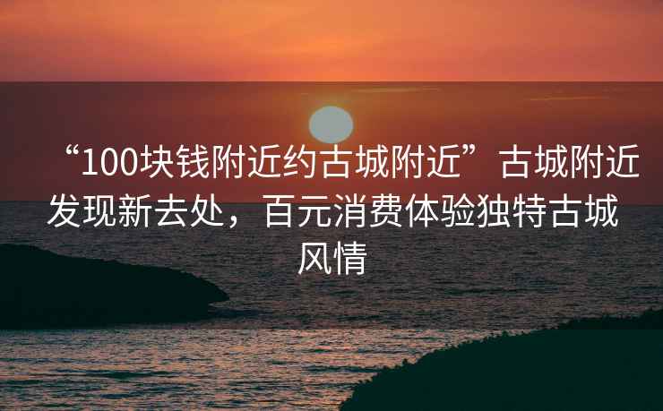 “100塊錢附近約古城附近”古城附近發(fā)現(xiàn)新去處，百元消費(fèi)體驗(yàn)獨(dú)特古城風(fēng)情
