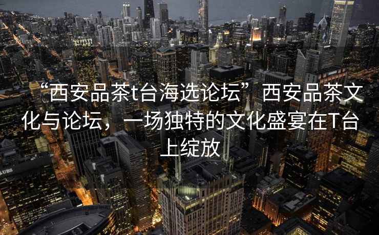 “西安品茶t臺海選論壇”西安品茶文化與論壇，一場獨特的文化盛宴在T臺上綻放