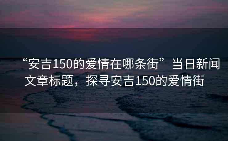 “安吉150的愛(ài)情在哪條街”當(dāng)日新聞文章標(biāo)題，探尋安吉150的愛(ài)情街