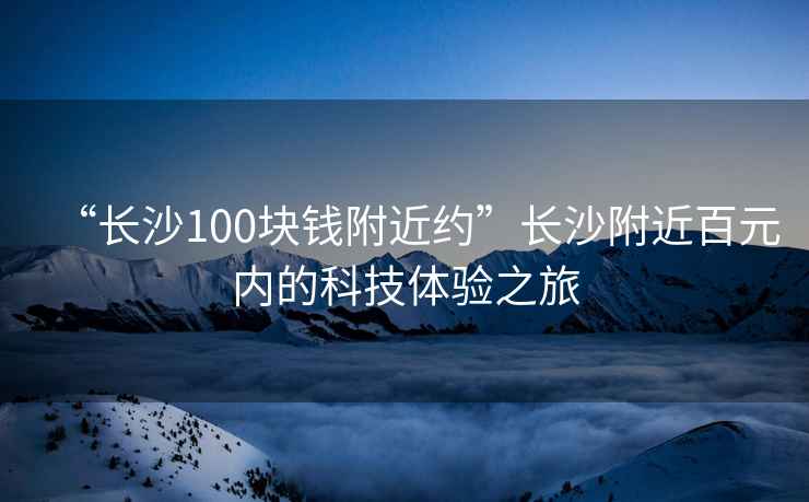 “長(zhǎng)沙100塊錢附近約”長(zhǎng)沙附近百元內(nèi)的科技體驗(yàn)之旅