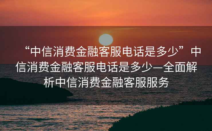 “中信消費(fèi)金融客服電話是多少”中信消費(fèi)金融客服電話是多少—全面解析中信消費(fèi)金融客服服務(wù)