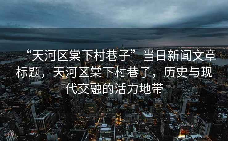 “天河區(qū)棠下村巷子”當(dāng)日新聞文章標(biāo)題，天河區(qū)棠下村巷子，歷史與現(xiàn)代交融的活力地帶