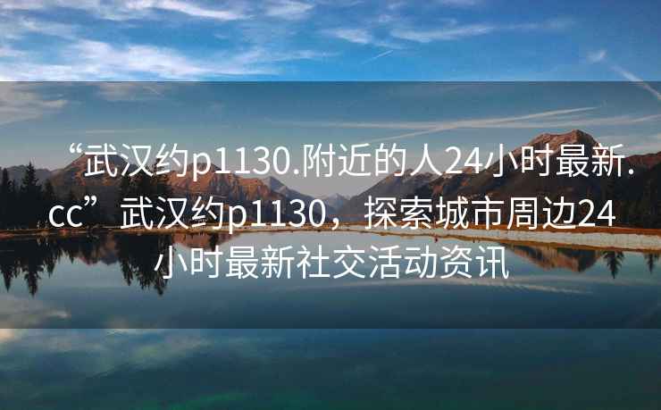 “武漢約p1130.附近的人24小時最新.cc”武漢約p1130，探索城市周邊24小時最新社交活動資訊