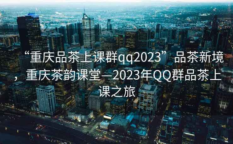 “重慶品茶上課群qq2023”品茶新境，重慶茶韻課堂—2023年QQ群品茶上課之旅
