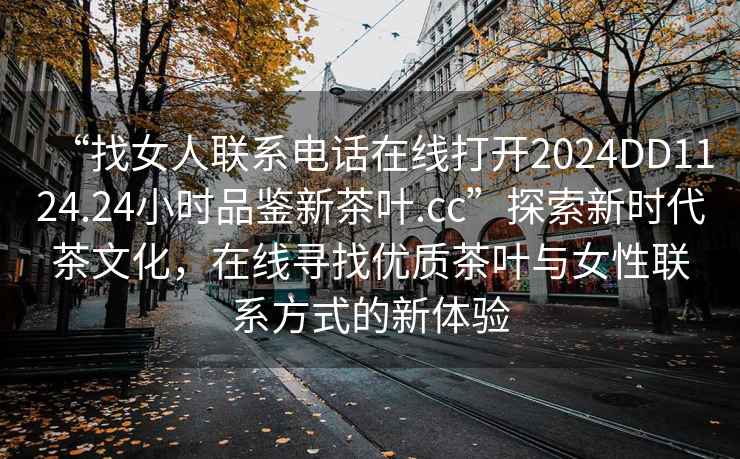 “找女人聯(lián)系電話在線打開2024DD1124.24小時(shí)品鑒新茶葉.cc”探索新時(shí)代茶文化，在線尋找優(yōu)質(zhì)茶葉與女性聯(lián)系方式的新體驗(yàn)