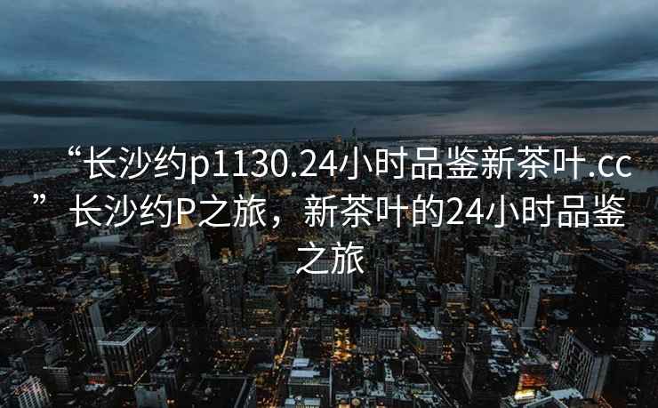 “長(zhǎng)沙約p1130.24小時(shí)品鑒新茶葉.cc”長(zhǎng)沙約P之旅，新茶葉的24小時(shí)品鑒之旅