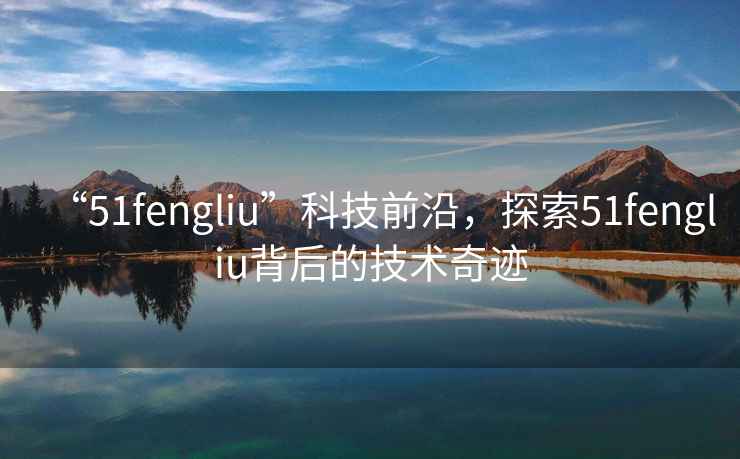 “51fengliu”科技前沿，探索51fengliu背后的技術(shù)奇跡