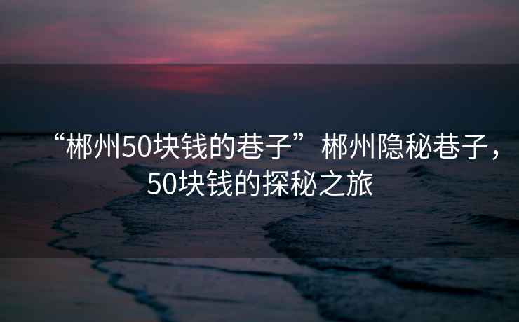“郴州50塊錢(qián)的巷子”郴州隱秘巷子，50塊錢(qián)的探秘之旅