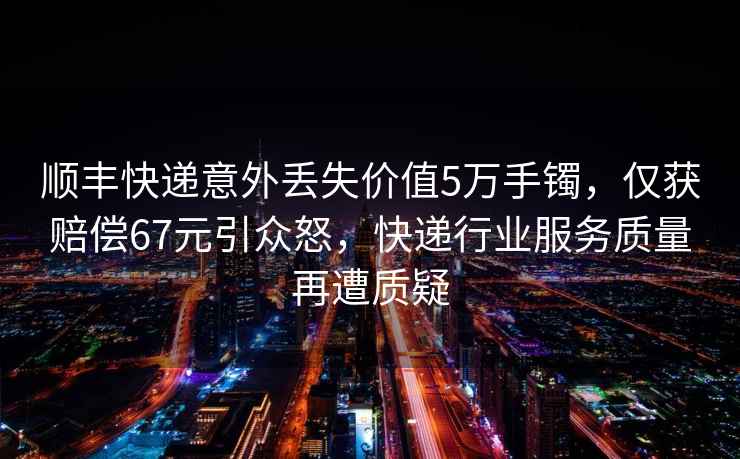順豐快遞意外丟失價值5萬手鐲，僅獲賠償67元引眾怒，快遞行業(yè)服務(wù)質(zhì)量再遭質(zhì)疑