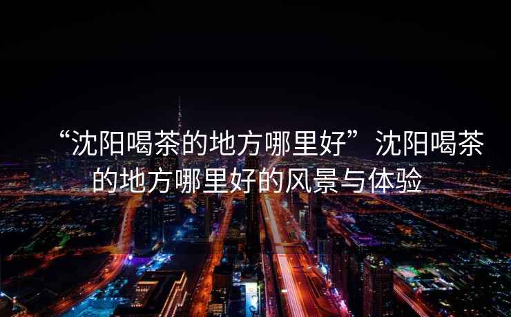 “沈陽喝茶的地方哪里好”沈陽喝茶的地方哪里好的風(fēng)景與體驗(yàn)