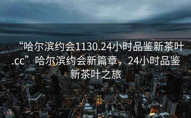 “哈爾濱約會(huì)1130.24小時(shí)品鑒新茶葉.cc”哈爾濱約會(huì)新篇章，24小時(shí)品鑒新茶葉之旅