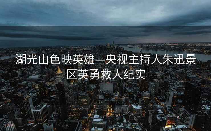 湖光山色映英雄—央視主持人朱迅景區(qū)英勇救人紀(jì)實(shí)