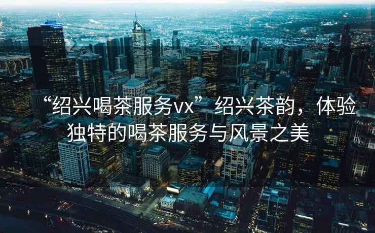 “紹興喝茶服務(wù)vx”紹興茶韻，體驗(yàn)獨(dú)特的喝茶服務(wù)與風(fēng)景之美