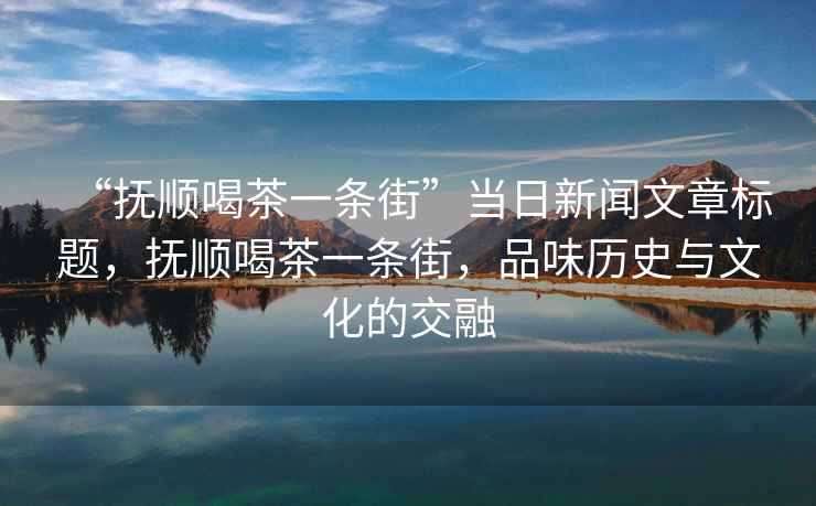 “撫順喝茶一條街”當(dāng)日新聞文章標題，撫順喝茶一條街，品味歷史與文化的交融