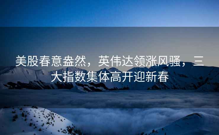 美股春意盎然，英偉達領(lǐng)漲風(fēng)騷，三大指數(shù)集體高開迎新春