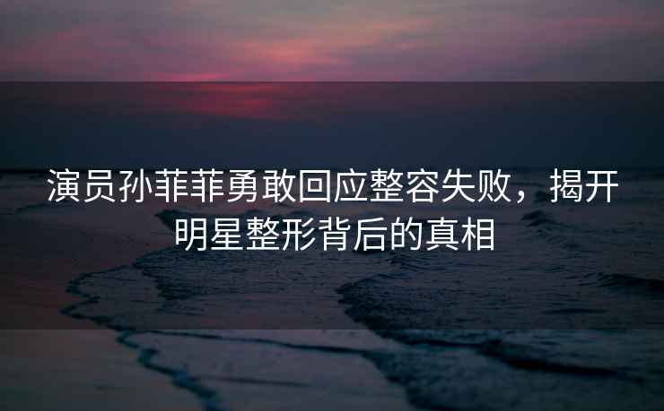 演員孫菲菲勇敢回應整容失敗，揭開明星整形背后的真相
