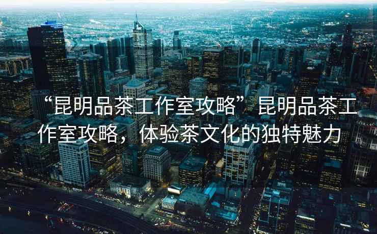 “昆明品茶工作室攻略”昆明品茶工作室攻略，體驗茶文化的獨特魅力