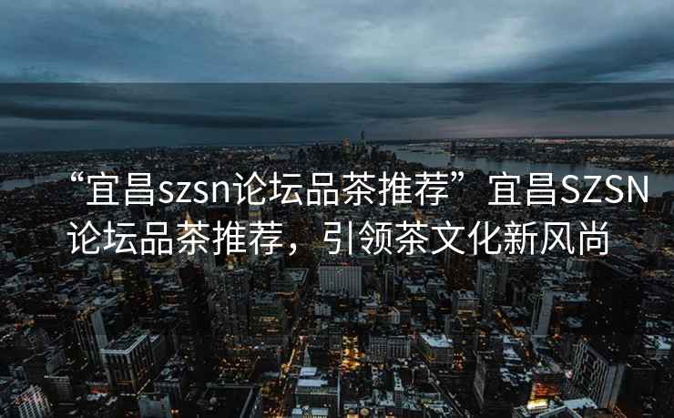 “宜昌szsn論壇品茶推薦”宜昌SZSN論壇品茶推薦，引領(lǐng)茶文化新風(fēng)尚