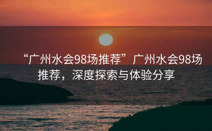 “廣州水會98場推薦”廣州水會98場推薦，深度探索與體驗分享