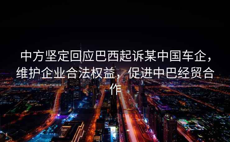 中方堅(jiān)定回應(yīng)巴西起訴某中國(guó)車(chē)企，維護(hù)企業(yè)合法權(quán)益，促進(jìn)中巴經(jīng)貿(mào)合作