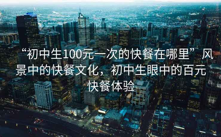 “初中生100元一次的快餐在哪里”風(fēng)景中的快餐文化，初中生眼中的百元快餐體驗(yàn)