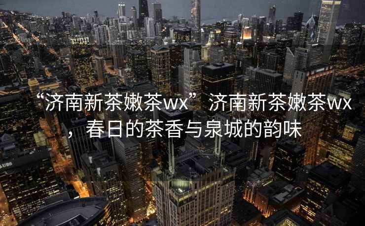“濟(jì)南新茶嫩茶wx”濟(jì)南新茶嫩茶wx，春日的茶香與泉城的韻味