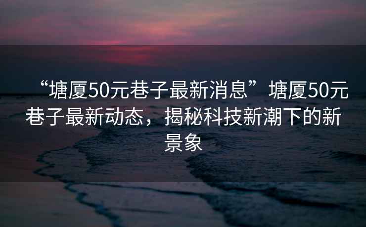 “塘廈50元巷子最新消息”塘廈50元巷子最新動態(tài)，揭秘科技新潮下的新景象