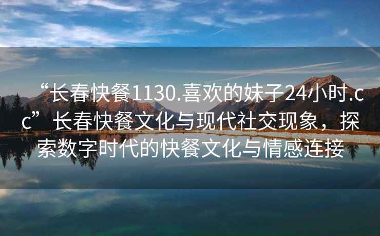 “長春快餐1130.喜歡的妹子24小時.cc”長春快餐文化與現(xiàn)代社交現(xiàn)象，探索數字時代的快餐文化與情感連接