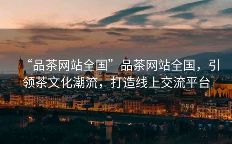 “品茶網(wǎng)站全國”品茶網(wǎng)站全國，引領(lǐng)茶文化潮流，打造線上交流平臺