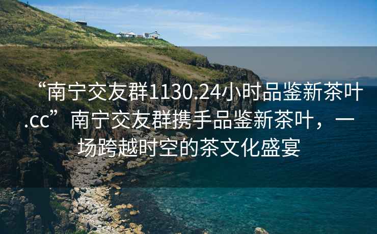 “南寧交友群1130.24小時品鑒新茶葉.cc”南寧交友群攜手品鑒新茶葉，一場跨越時空的茶文化盛宴