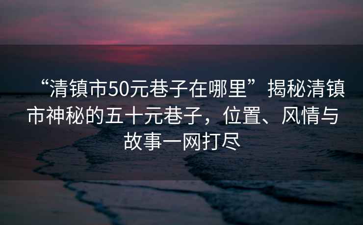 “清鎮(zhèn)市50元巷子在哪里”揭秘清鎮(zhèn)市神秘的五十元巷子，位置、風(fēng)情與故事一網(wǎng)打盡