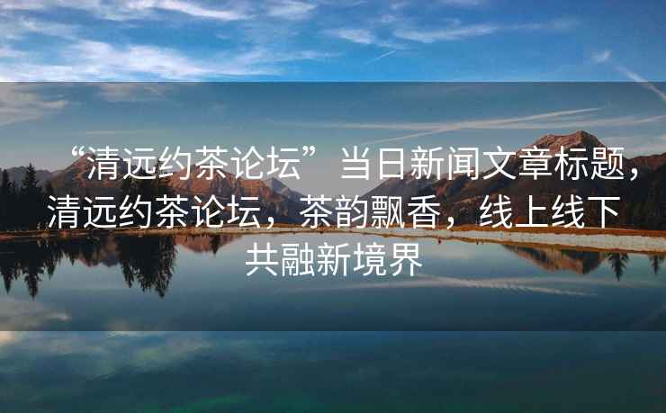 “清遠(yuǎn)約茶論壇”當(dāng)日新聞文章標(biāo)題，清遠(yuǎn)約茶論壇，茶韻飄香，線上線下共融新境界